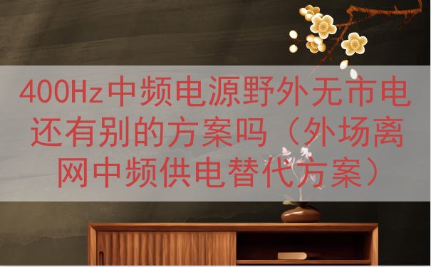 400Hz中频电源野外无市电还有别的方案吗（外场离网中频供电...