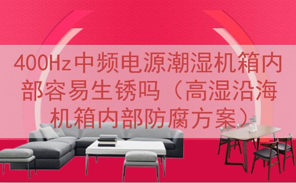 400Hz中频电源潮湿机箱内部容易生锈吗（高湿沿海机箱内部防...