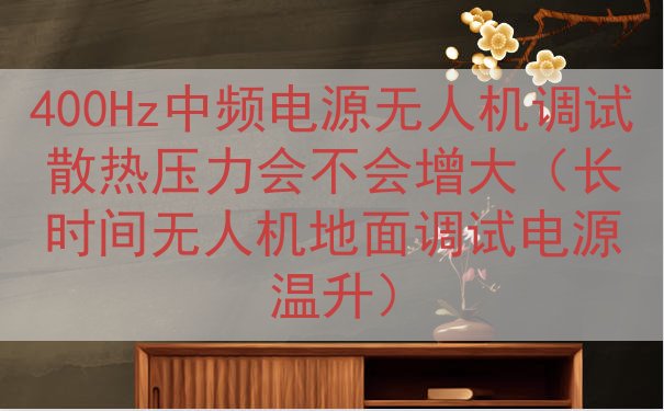 400Hz中频电源无人机调试散热压力会不会增大（长时间无人机...