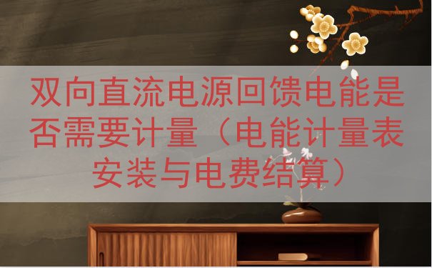 双向直流电源回馈电能是否需要计量（电能计量表安装与电费结算）