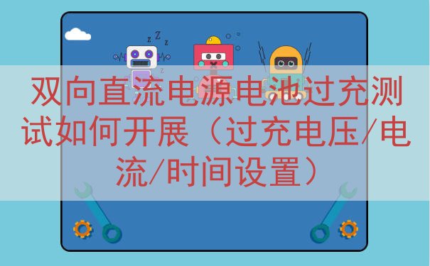 双向直流电源电池过充测试如何开展（过充电压/电流/时间设置）