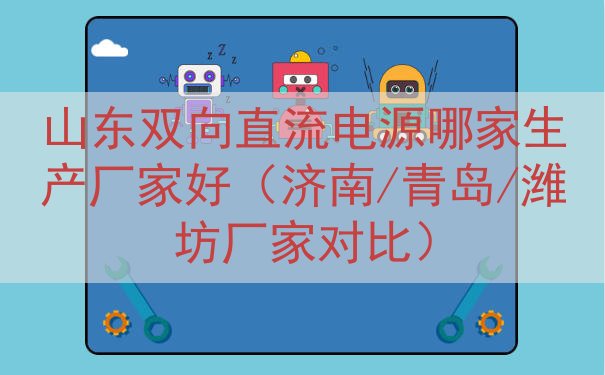 山东双向直流电源哪家生产厂家好（济南/青岛/潍坊厂家对比）